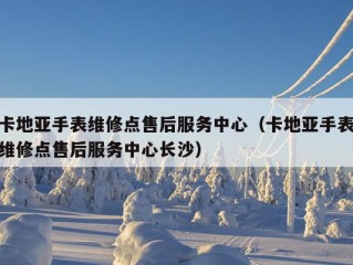 卡地亚手表维修点售后服务中心（卡地亚手表维修点售后服务中心长沙）