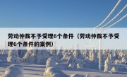 劳动仲裁不予受理6个条件（劳动仲裁不予受理6个条件的案例）