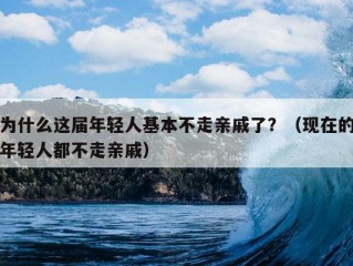 为什么这届年轻人基本不走亲戚了？（现在的年轻人都不走亲戚）