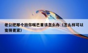 老公把那个放你嘴巴里该怎么办（怎么样可以变得更紧）