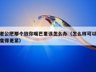 老公把那个放你嘴巴里该怎么办（怎么样可以变得更紧）