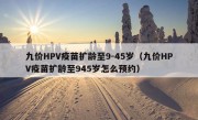 九价HPV疫苗扩龄至9-45岁（九价HPV疫苗扩龄至945岁怎么预约）