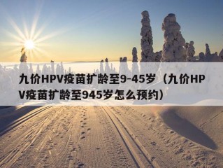 九价HPV疫苗扩龄至9-45岁（九价HPV疫苗扩龄至945岁怎么预约）