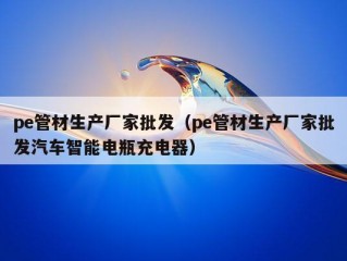 pe管材生产厂家批发（pe管材生产厂家批发汽车智能电瓶充电器）