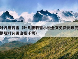 叶凡唐若雪（叶凡唐若雪小说全文免费阅读完整版叶凡医治杨千雪）