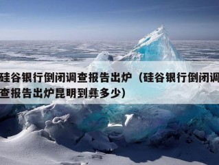 硅谷银行倒闭调查报告出炉（硅谷银行倒闭调查报告出炉昆明到彝多少）