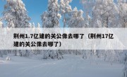 荆州1.7亿建的关公像去哪了（荆州17亿建的关公像去哪了）