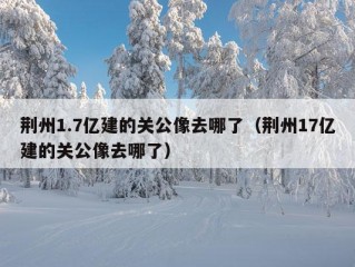 荆州1.7亿建的关公像去哪了（荆州17亿建的关公像去哪了）