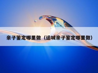 亲子鉴定哪里做（运城亲子鉴定哪里做）