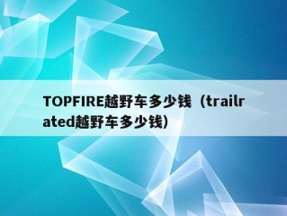 TOPFIRE越野车多少钱（trailrated越野车多少钱）