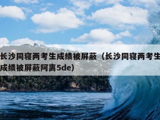 长沙同寝两考生成绩被屏蔽（长沙同寝两考生成绩被屏蔽阿离5de）