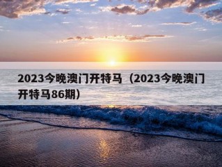 2023今晚澳门开特马（2023今晚澳门开特马86期）