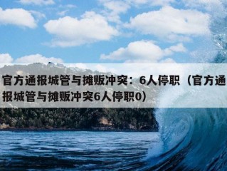 官方通报城管与摊贩冲突：6人停职（官方通报城管与摊贩冲突6人停职0）